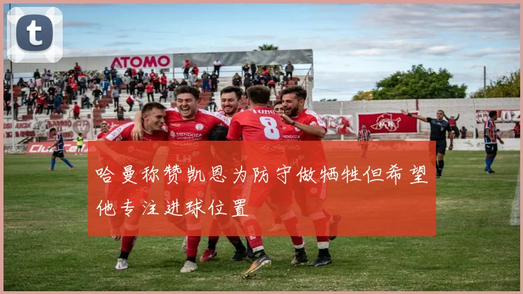 哈曼称赞凯恩为防守做牺牲但希望他专注进球位置