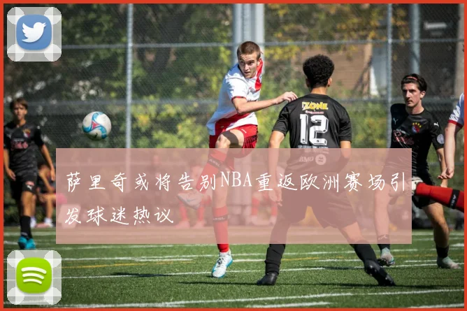 萨里奇或将告别NBA重返欧洲赛场引发球迷热议