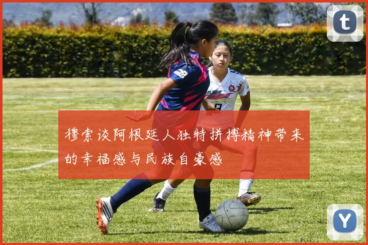 穆索谈阿根廷人独特拼搏精神带来的幸福感与民族自豪感