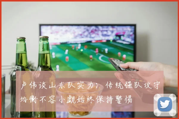 卢伟谈山东队实力：传统强队攻守均衡不容小觑始终保持警惕