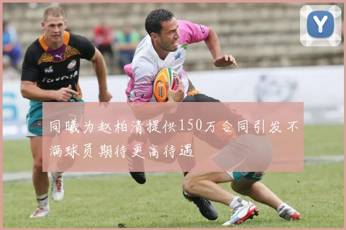 同曦为赵柏清提供150万合同引发不满球员期待更高待遇