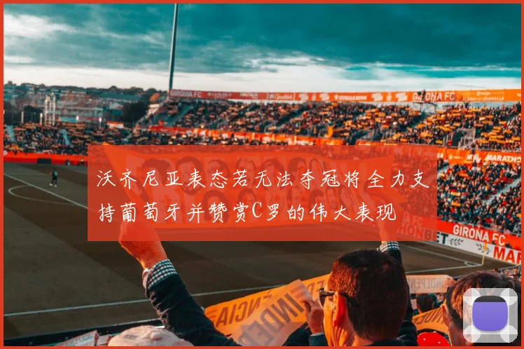 沃齐尼亚表态若无法夺冠将全力支持葡萄牙并赞赏C罗的伟大表现