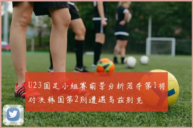 U23国足小组赛前景分析若夺第1将对决韩国第2则遭遇乌兹别克
