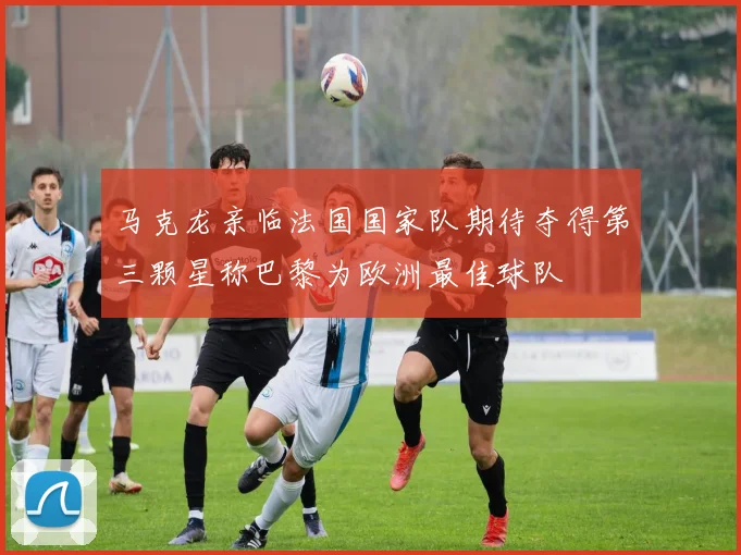 马克龙亲临法国国家队期待夺得第三颗星称巴黎为欧洲最佳球队