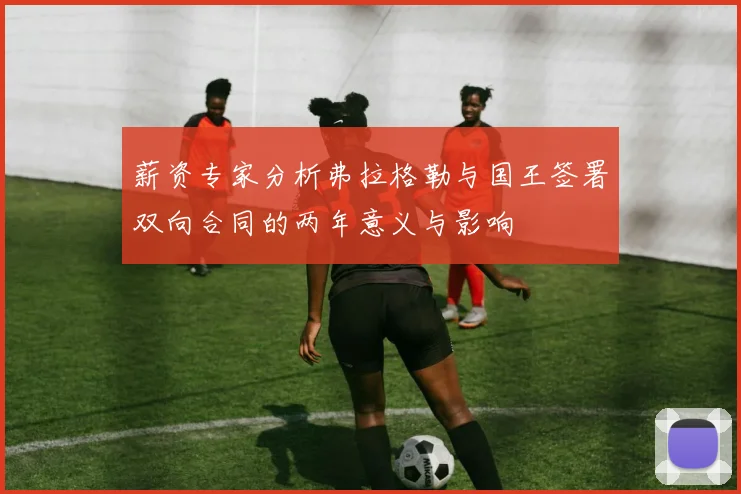 薪资专家分析弗拉格勒与国王签署双向合同的两年意义与影响