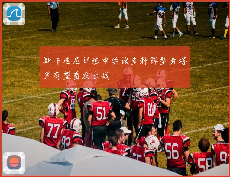 斯卡洛尼训练中尝试多种阵型劳塔罗有望首发出战