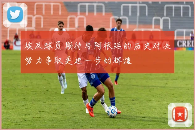 埃及球员期待与阿根廷的历史对决努力争取更进一步的辉煌