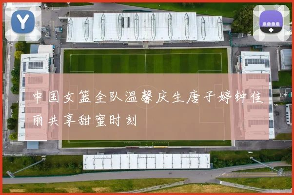 中国女篮全队温馨庆生唐子婷钟佳丽共享甜蜜时刻