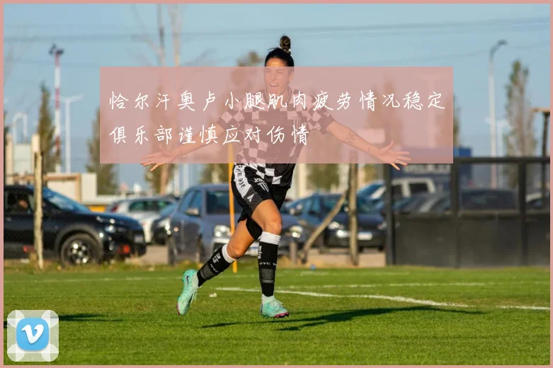 恰尔汗奥卢小腿肌肉疲劳情况稳定俱乐部谨慎应对伤情
