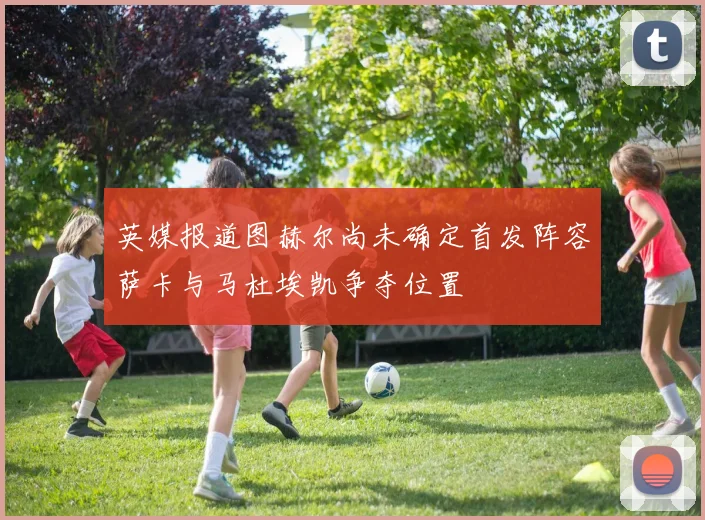 英媒报道图赫尔尚未确定首发阵容萨卡与马杜埃凯争夺位置