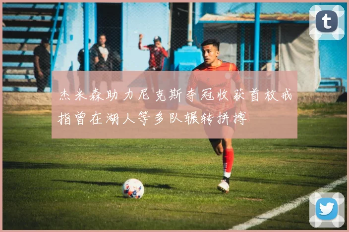 杰米森助力尼克斯夺冠收获首枚戒指曾在湖人等多队辗转拼搏