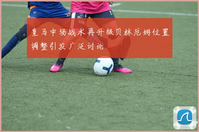 皇马中场战术再升级贝林厄姆位置调整引发广泛讨论