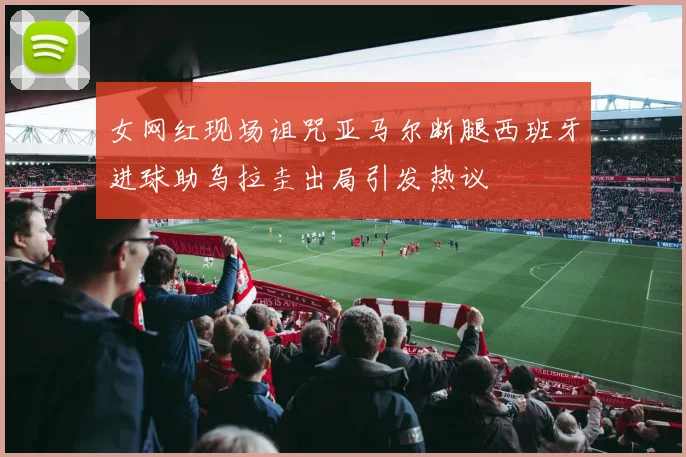 女网红现场诅咒亚马尔断腿西班牙进球助乌拉圭出局引发热议