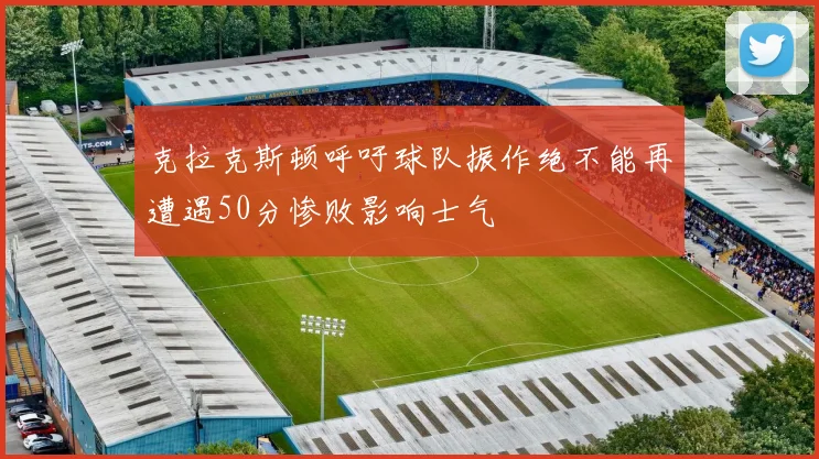 克拉克斯顿呼吁球队振作绝不能再遭遇50分惨败影响士气
