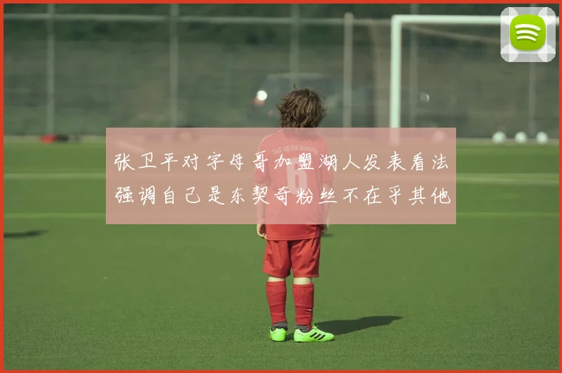 张卫平对字母哥加盟湖人发表看法强调自己是东契奇粉丝不在乎其他球员动态