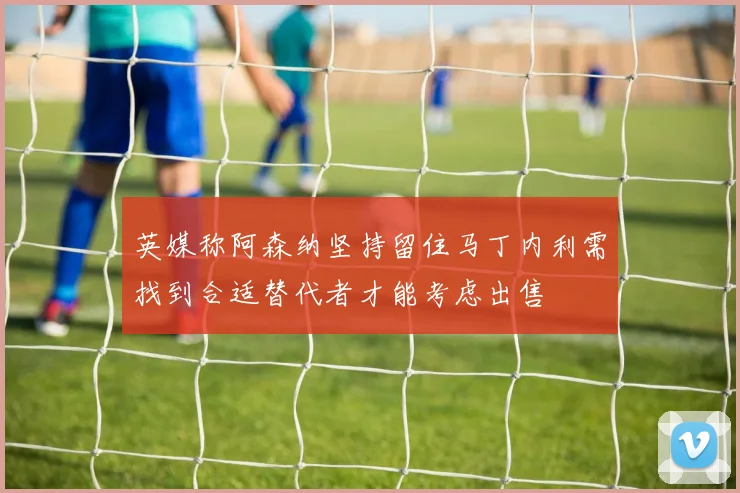 英媒称阿森纳坚持留住马丁内利需找到合适替代者才能考虑出售