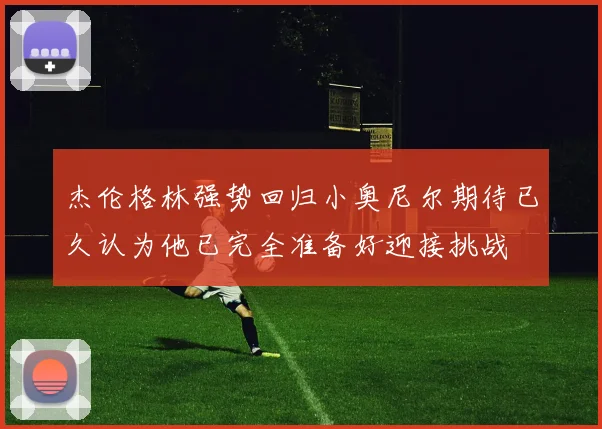 杰伦格林强势回归小奥尼尔期待已久认为他已完全准备好迎接挑战