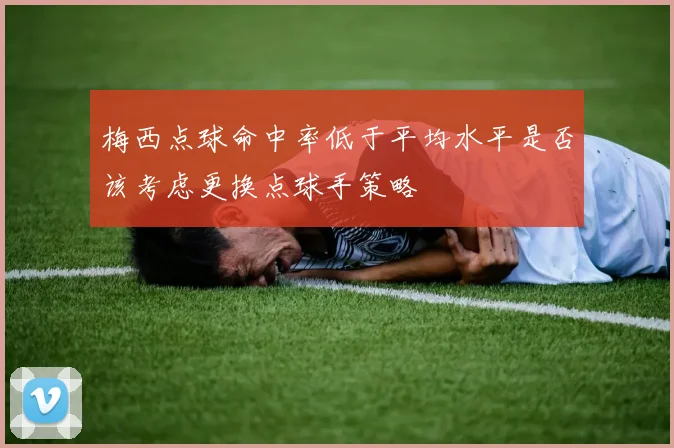 梅西点球命中率低于平均水平是否该考虑更换点球手策略