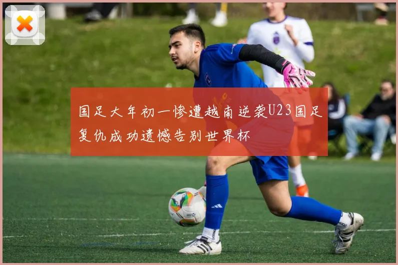国足大年初一惨遭越南逆袭U23国足复仇成功遗憾告别世界杯