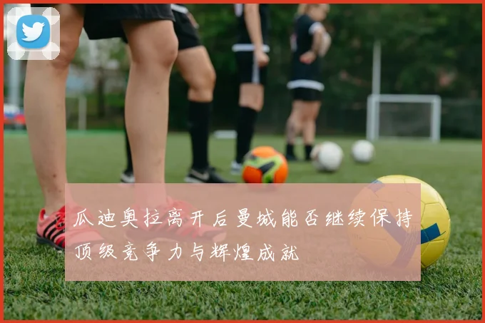 瓜迪奥拉离开后曼城能否继续保持顶级竞争力与辉煌成就