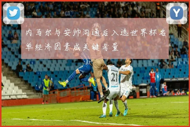 内马尔与安帅沟通后入选世界杯名单经济因素成关键考量
