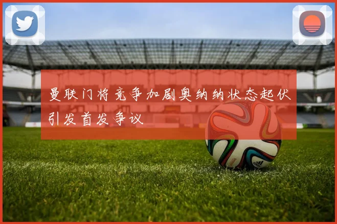 曼联门将竞争加剧奥纳纳状态起伏引发首发争议
